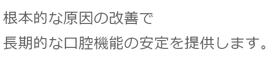 根本的な原因の改善で長期的な口腔機能の安定を提供します